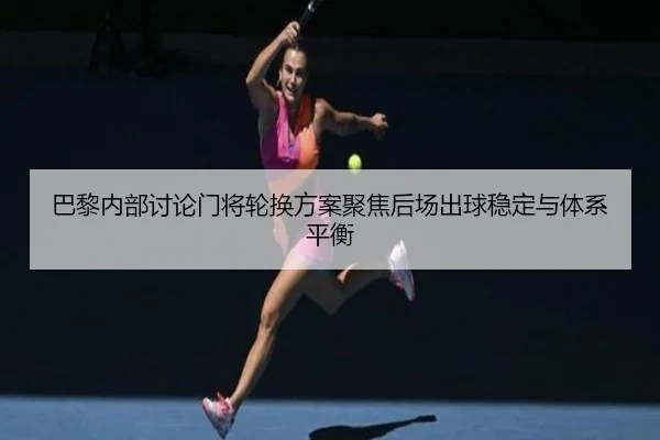 巴黎内部讨论门将轮换方案聚焦后场出球稳定与体系平衡
